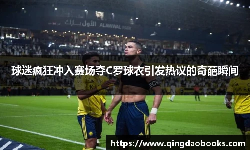 球迷疯狂冲入赛场夺C罗球衣引发热议的奇葩瞬间